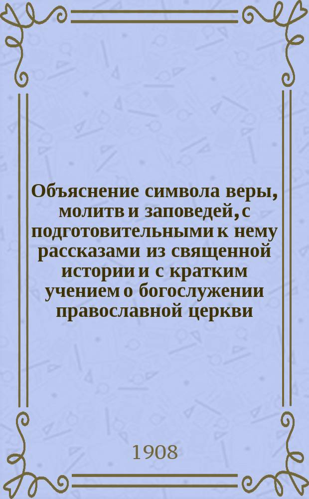 Объяснение символа веры, молитв и заповедей, с подготовительными к нему рассказами из священной истории и с кратким учением о богослужении православной церкви, для руководства при изучении закона божия...