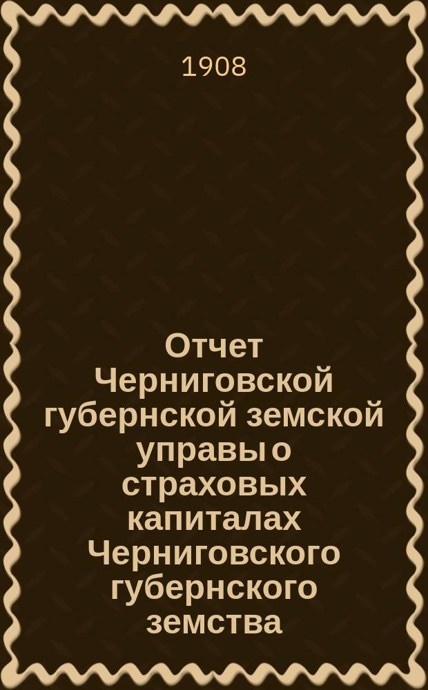 Отчет Черниговской губернской земской управы о страховых капиталах Черниговского губернского земства... ... за 1907 год
