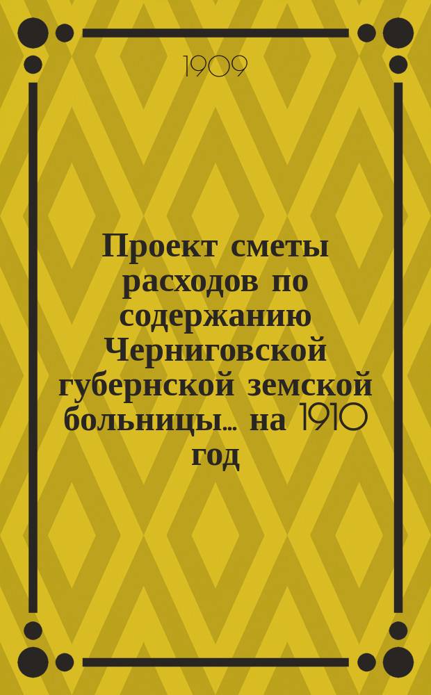 Проект сметы расходов по содержанию Черниговской губернской земской больницы... ... на 1910 год