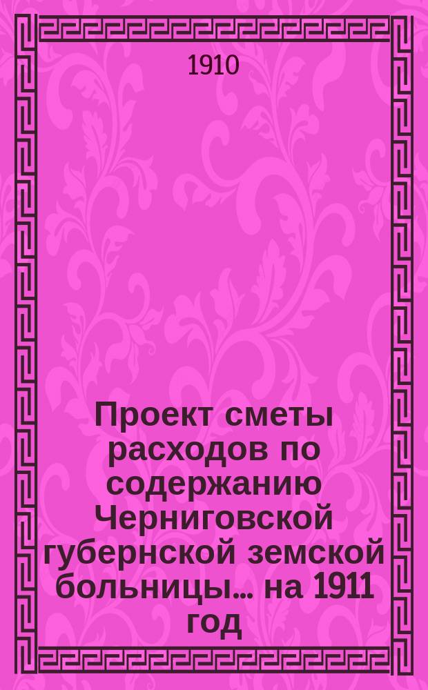 Проект сметы расходов по содержанию Черниговской губернской земской больницы... ... на 1911 год