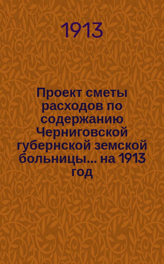 Проект сметы расходов по содержанию Черниговской губернской земской больницы... ... на 1913 год