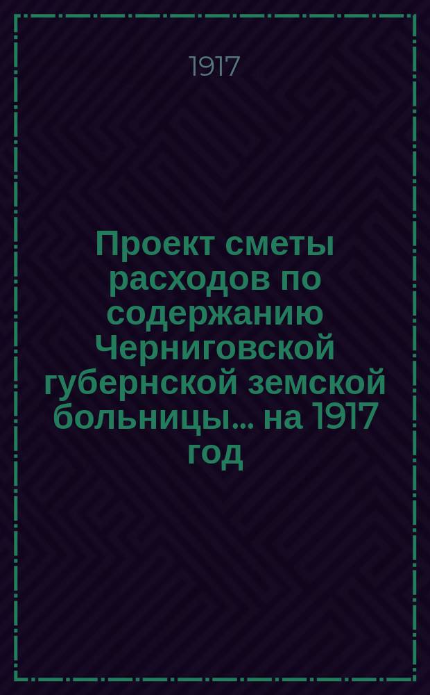 Проект сметы расходов по содержанию Черниговской губернской земской больницы... ... на 1917 год