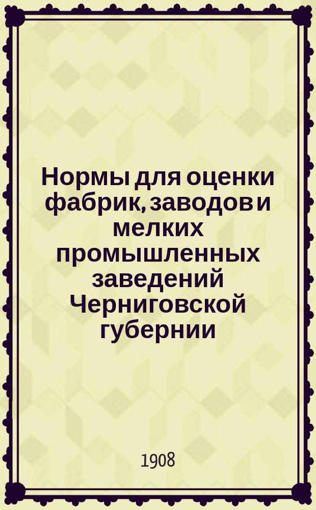 Нормы для оценки фабрик, заводов и мелких промышленных заведений Черниговской губернии, утвержденные Губернской оценочной комиссией и Губернским земским собранием чрезвычайной сессии 1908 года