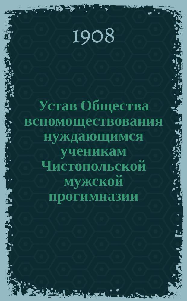 Устав Общества вспомоществования нуждающимся ученикам Чистопольской мужской прогимназии : Утв. ... 1 апр. 1908 г.