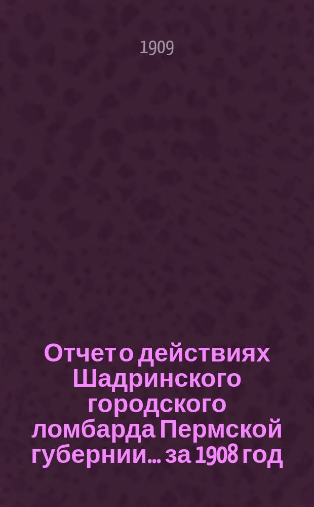 Отчет о действиях Шадринского городского ломбарда Пермской губернии... за 1908 год