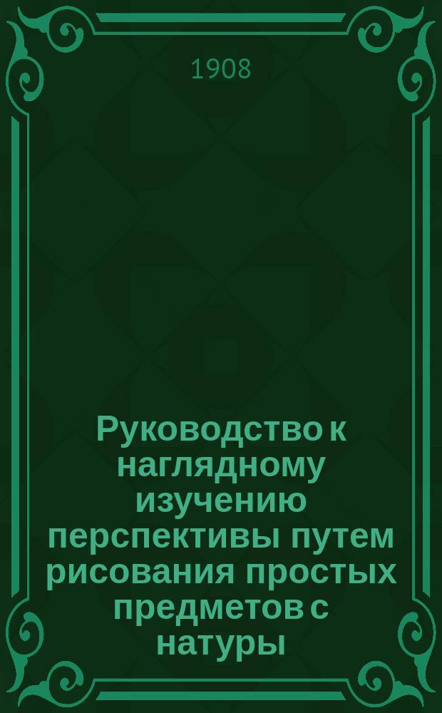 Руководство к наглядному изучению перспективы путем рисования простых предметов с натуры, с приложением некоторых указаний по рисованию пейзажа : Сост. для сред. и низших учеб. заведений и для ищущих диплома учителя или учительницы первонач. шк. Е. Шеврие, преп. рисования Нац. проф. шк. в Нанте