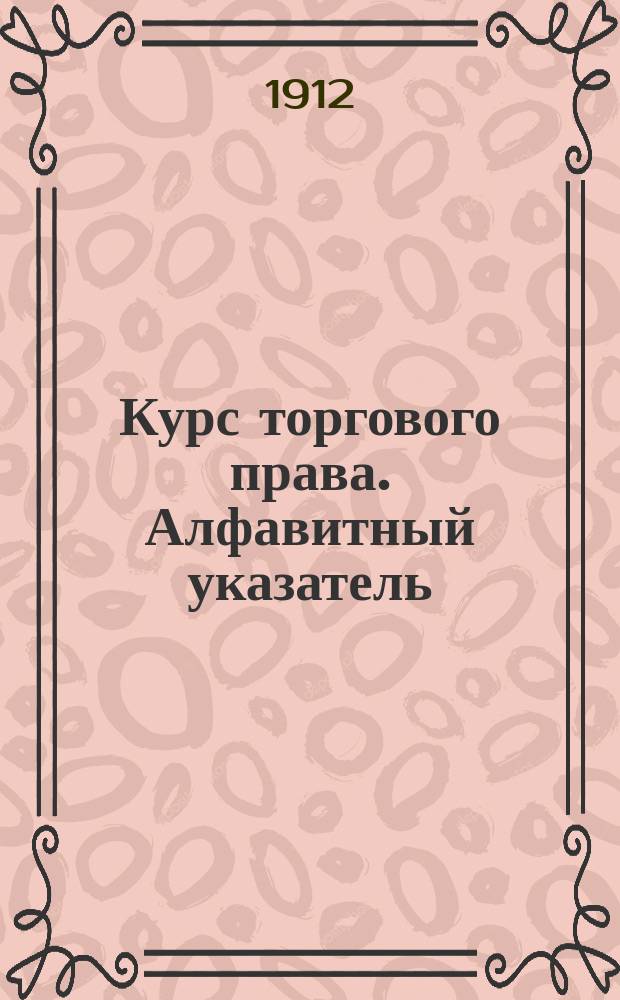 Курс торгового права. Алфавитный указатель : Алфавитный указатель ; Постатейный указатель