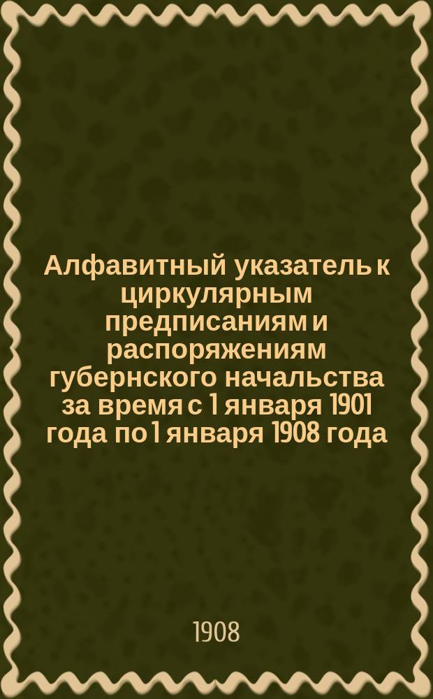 Алфавитный указатель к циркулярным предписаниям и распоряжениям губернского начальства за время с 1 января 1901 года по 1 января 1908 года