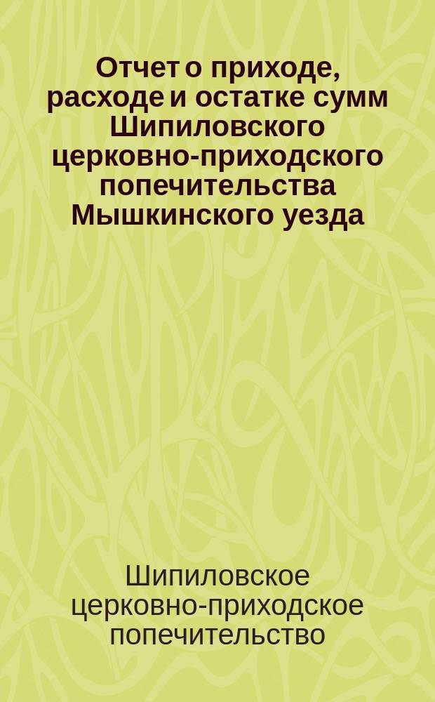 Отчет о приходе, расходе и остатке сумм Шипиловского церковно-приходского попечительства Мышкинского уезда...
