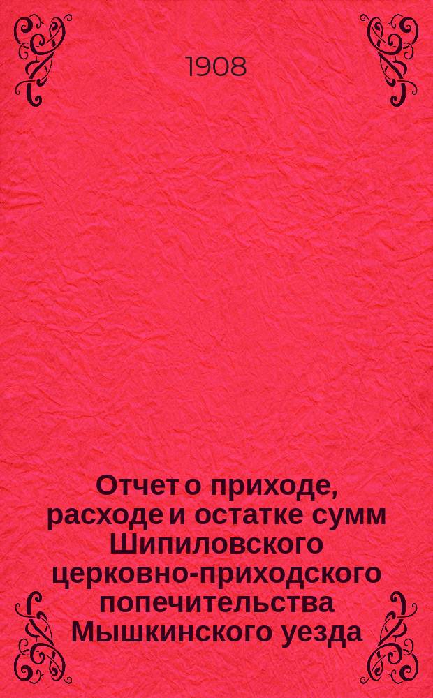 Отчет о приходе, расходе и остатке сумм Шипиловского церковно-приходского попечительства Мышкинского уезда... ... с 1890 года 4-го октября по 1-е января 1908 года
