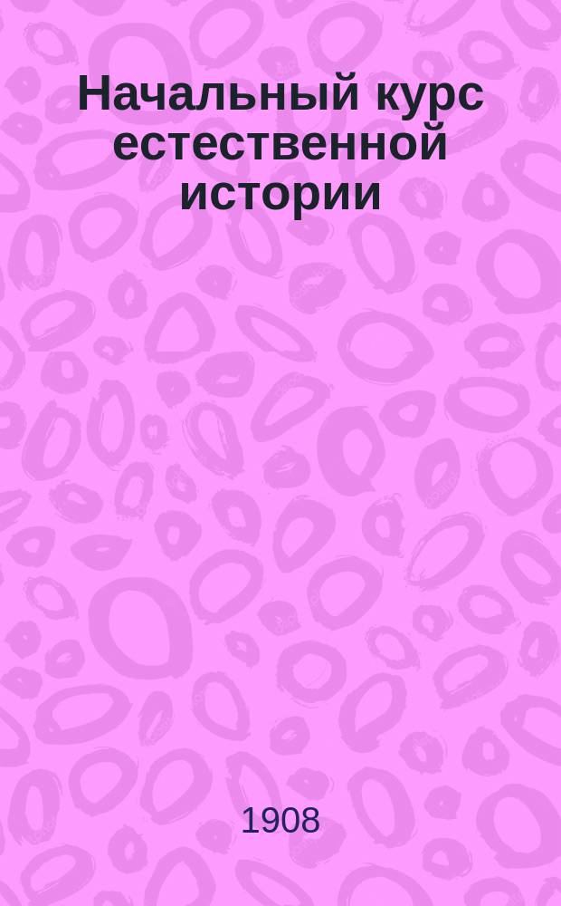 Начальный курс естественной истории : По прогр. приготовит. кл. Казан. пром. уч-ща