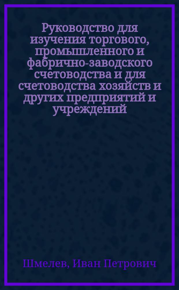 Руководство для изучения торгового, промышленного и фабрично-заводского счетоводства и для счетоводства хозяйств и других предприятий и учреждений, приспособленное для изучающих и без преподавателей и инструкция для бухгалтеров во всех предприятиях и учреждениях по разным системам