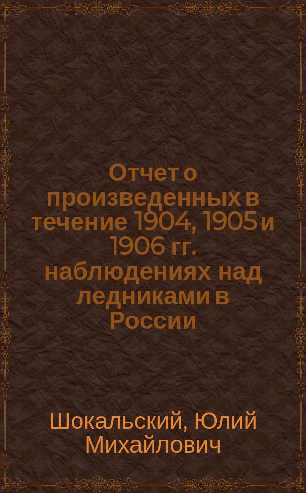 ... Отчет о произведенных в течение 1904, 1905 и 1906 гг. наблюдениях над ледниками в России