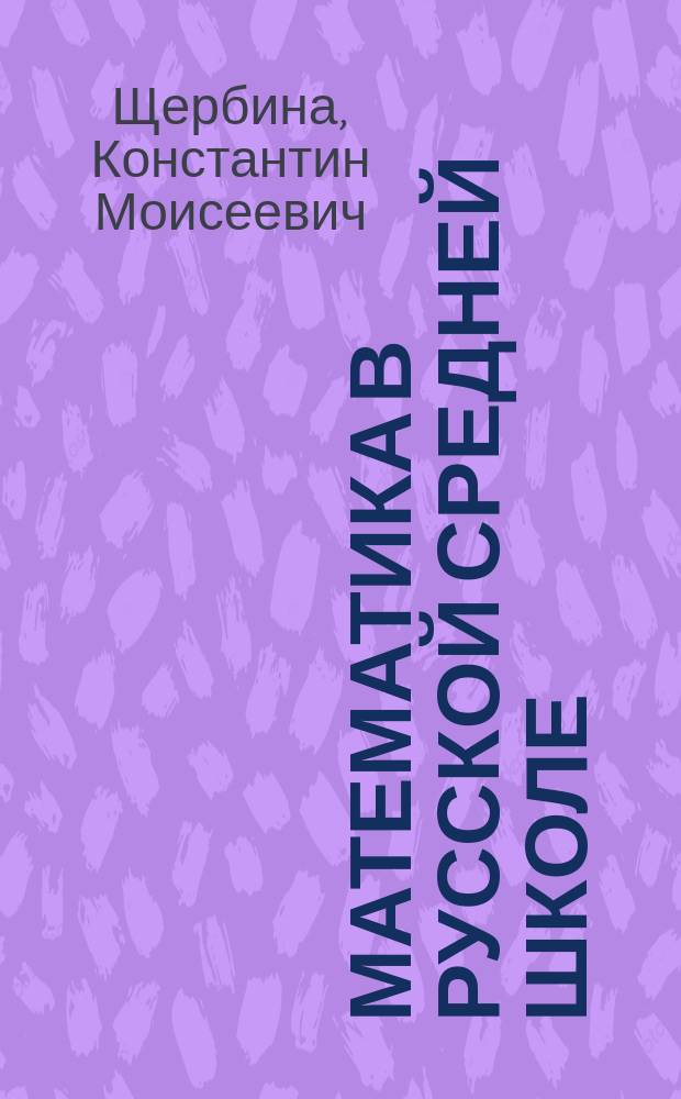 Математика в русской средней школе : Обзор трудов и мнений по вопр. об улучшении прогр. математики в сред. шк. за послед. девять лет. (1899-1907)