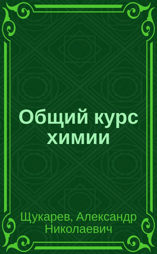 Общий курс химии : Неорган., орган. химия, хим. механика и учение о хим. энергии