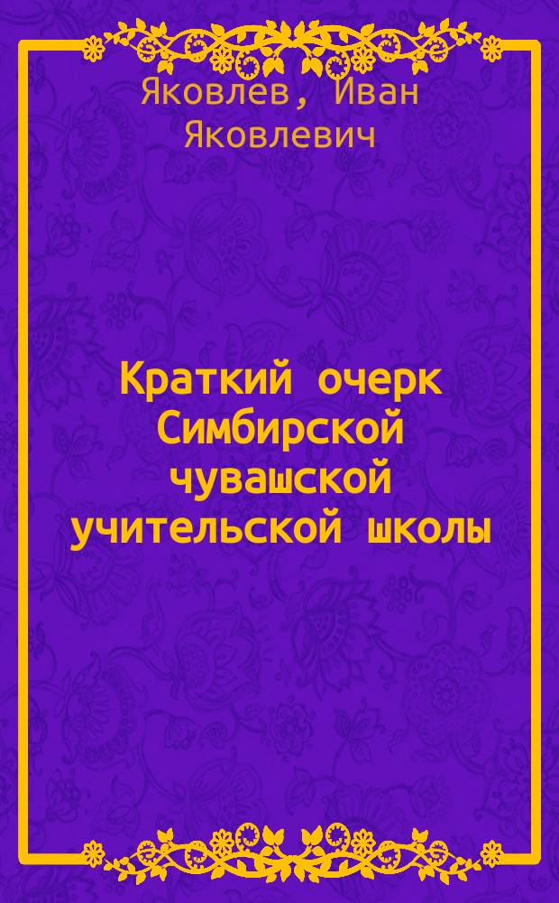 Краткий очерк Симбирской чувашской учительской школы : (По случаю сорокалетия, 1868-1908 гг.)