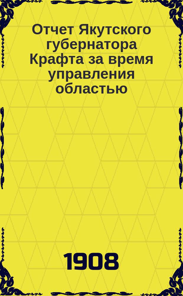 Отчет Якутского губернатора Крафта за время управления областью (1907-1908 гг.)