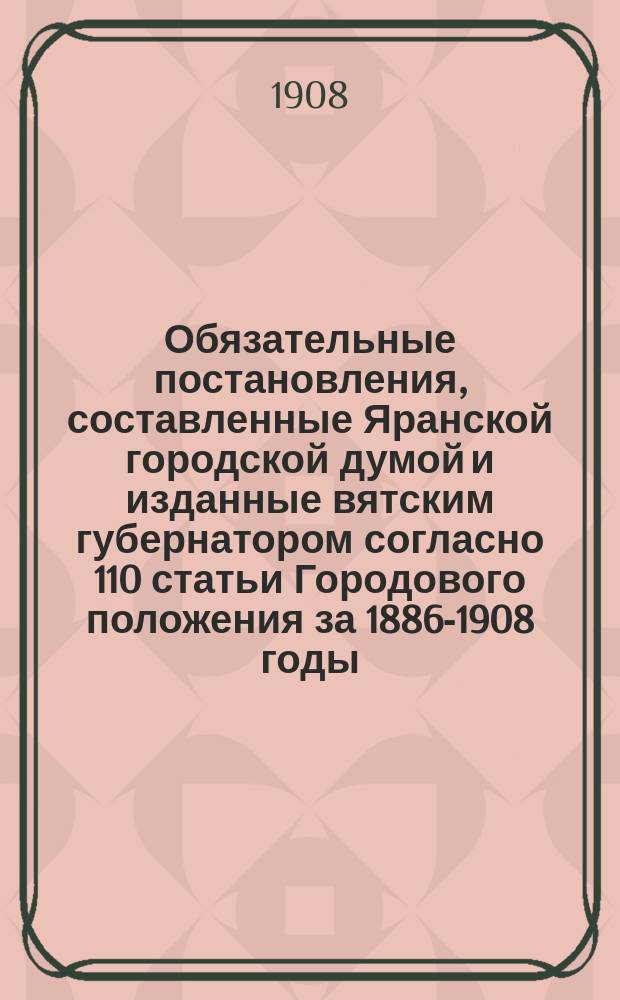 Обязательные постановления, составленные Яранской городской думой и изданные вятским губернатором согласно 110 статьи Городового положения за 1886-1908 годы