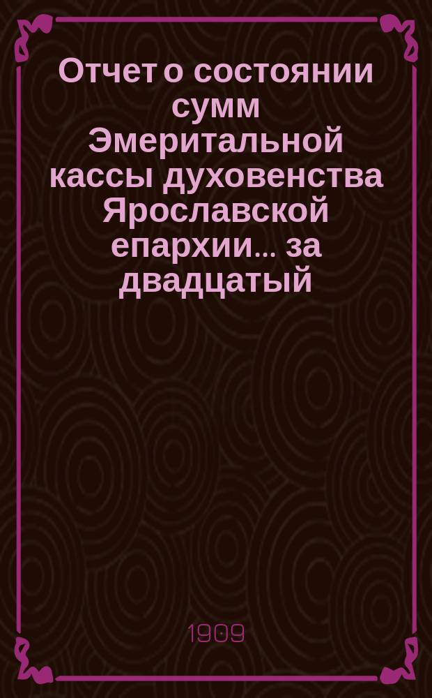 Отчет о состоянии сумм Эмеритальной кассы духовенства Ярославской епархии... ... за двадцатый (1908) эмеритальный год
