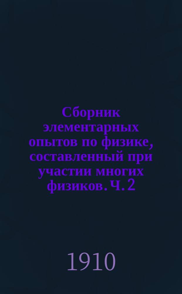 Сборник элементарных опытов по физике, составленный при участии многих физиков. Ч. 2 : Акустика. Оптика. Электричество и магнетизм
