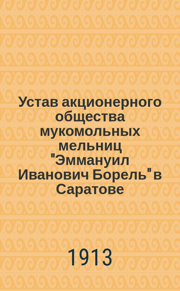 Устав акционерного общества мукомольных мельниц "Эммануил Иванович Борель" в Саратове : Утв. 2 авг. 1913 г.