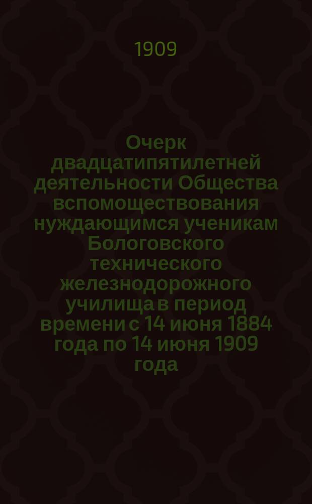 Очерк двадцатипятилетней деятельности Общества вспомоществования нуждающимся ученикам Бологовского технического железнодорожного училища в период времени с 14 июня 1884 года по 14 июня 1909 года