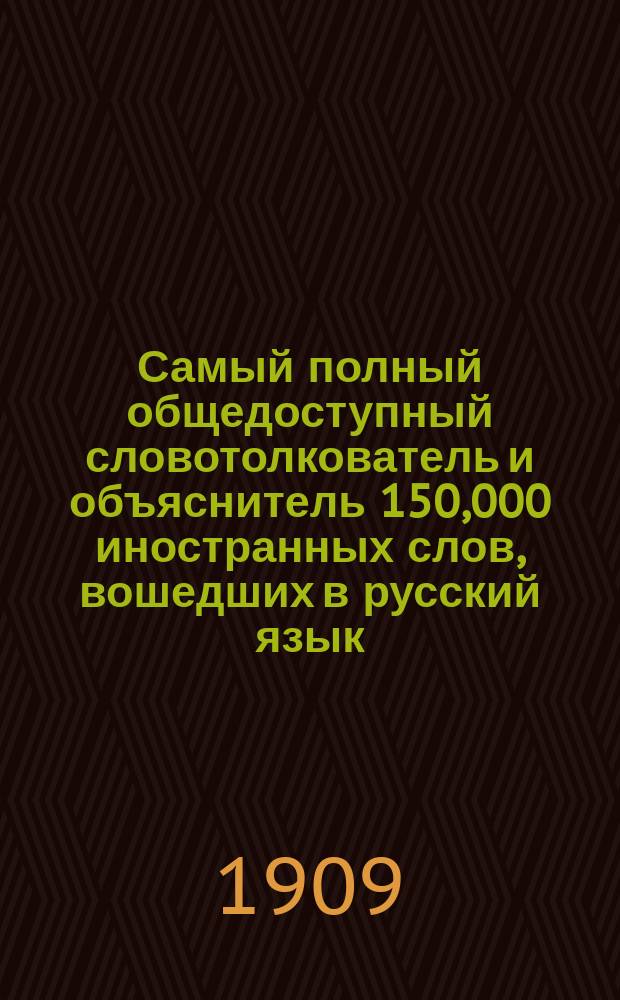 Самый полный общедоступный словотолкователь и объяснитель 150,000 иностранных слов, вошедших в русский язык, с подробным, всесторонним исследованием о значении и понятии каждого слова : Свод образоват. сведений по всем отраслям знаний, науки и искусства, излож. в алф. порядке. Энциклопедия наук : Необходимая настол. кн. для всех классов о-ва и профессий, содерж. в себе полное, толковое и общепонятное объяснение иностран. слов, вошедших в рус. яз. по следующим отраслям научных знаний: богословию, философии, педагогике, правоведению, технике, языкознанию, естествознанию, медицине, истории, воен. и мор. наукам, коммерции, искусствам, музыке, спорту и проч. : С прил.: 1) отдельного полит. словаря и сборника по аграрному, финансовому, социальному вопросам, 2) собрания употребительных латинских пословиц, цитат и изречений : Полнейш. из всех существ. слов : Справ. и необходимое пособие при чтении газ., журн. и кн
