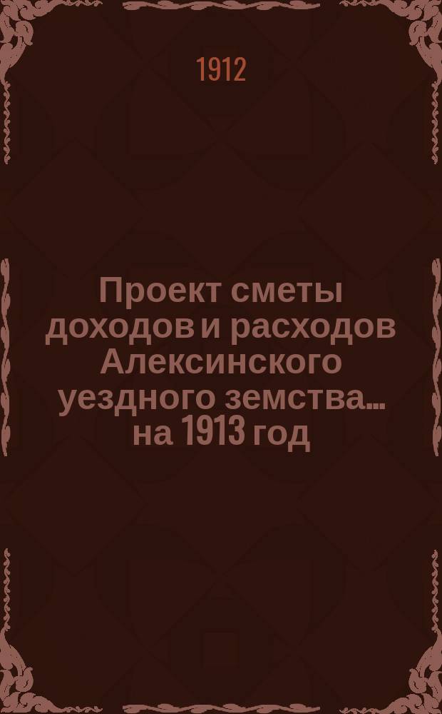 Проект сметы доходов и расходов Алексинского уездного земства... на 1913 год