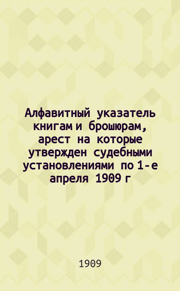 Алфавитный указатель книгам и брошюрам, арест на которые утвержден судебными установлениями по 1-е апреля 1909 г.