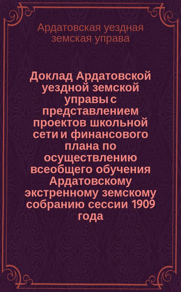 Доклад Ардатовской уездной земской управы с представлением проектов школьной сети и финансового плана по осуществлению всеобщего обучения Ардатовскому экстренному земскому собранию сессии 1909 года