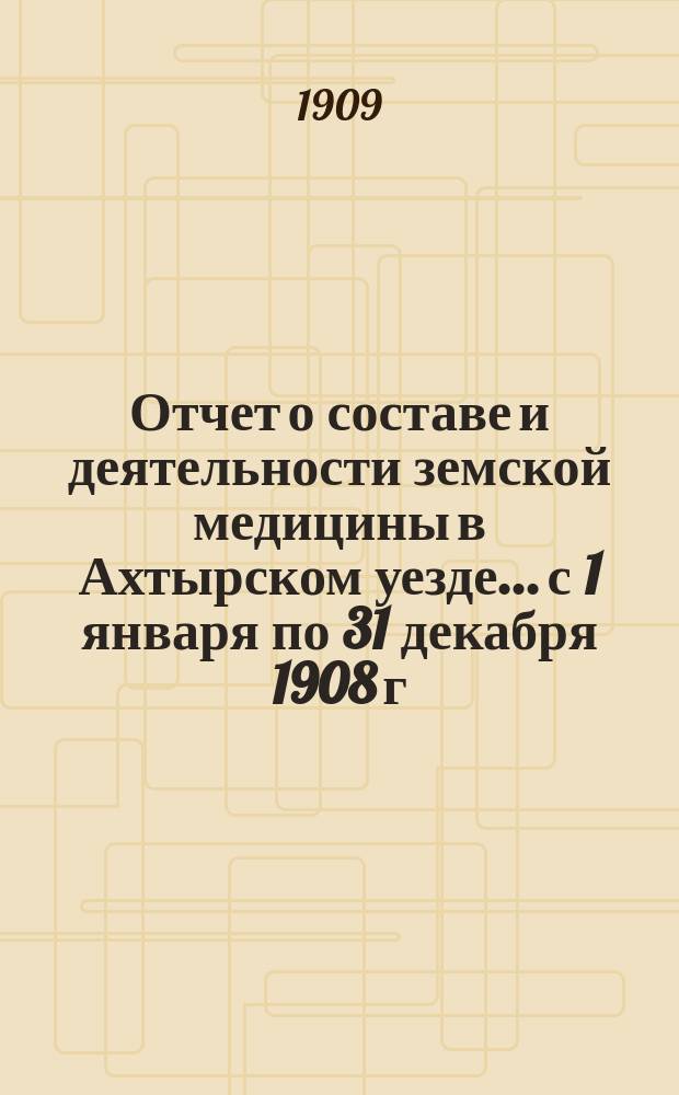 Отчет о составе и деятельности земской медицины в Ахтырском уезде... с 1 января по 31 декабря 1908 г.