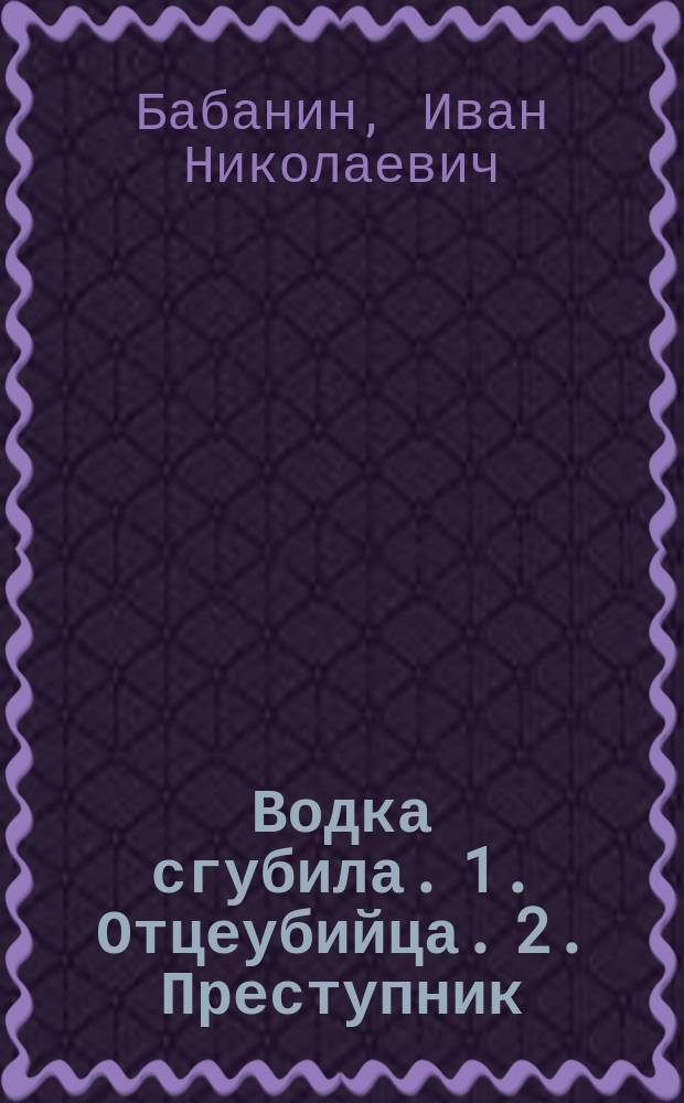 Водка сгубила. 1. Отцеубийца. 2. Преступник : Рассказы