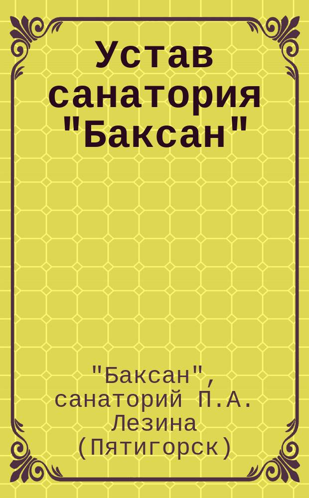 Устав санатория "Баксан" (по внутренним, нервным и сифилитическим болезням) учрежденного доктором медицины П.А. Лезиным на Пятигорской группе Кавказских минеральных вод : Утв. 17 окт. 1909 г.