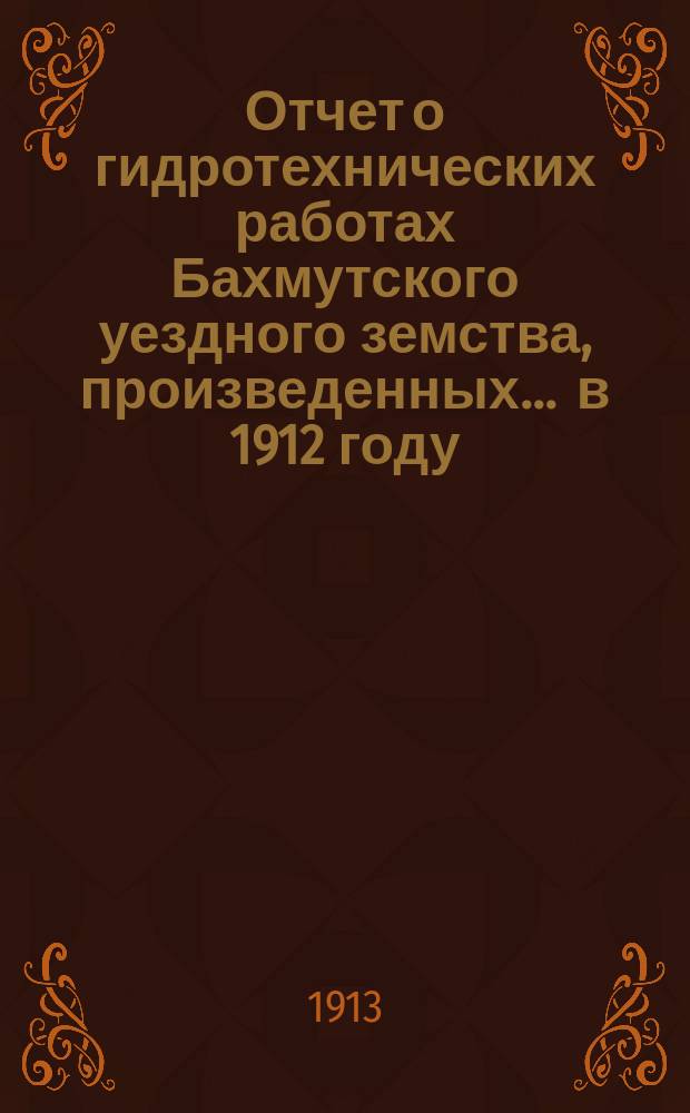 Отчет о гидротехнических работах Бахмутского уездного земства, произведенных... ... в 1912 году