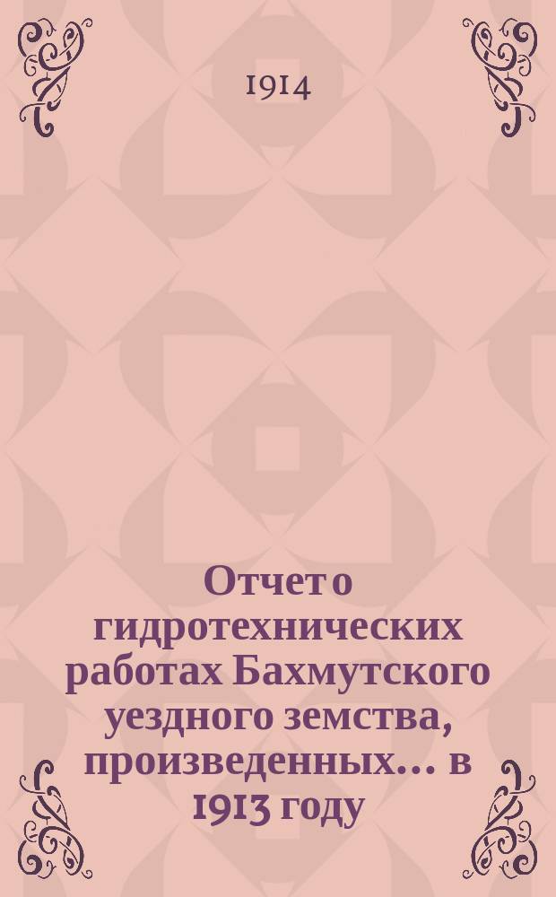 Отчет о гидротехнических работах Бахмутского уездного земства, произведенных... ... в 1913 году