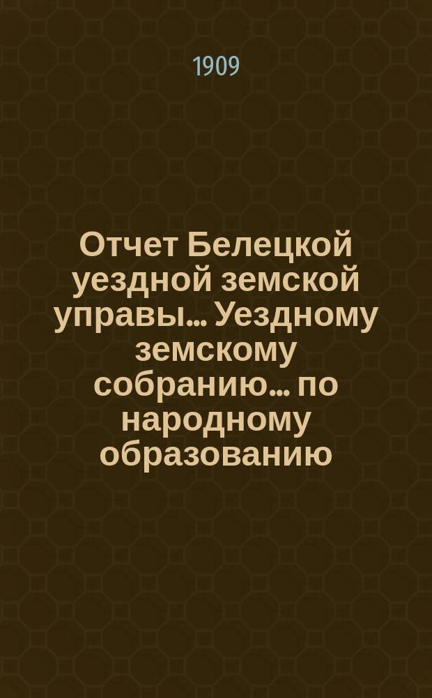 Отчет Белецкой уездной земской управы... Уездному земскому собранию... по народному образованию. XXXXI очередному... созыва 1909 года