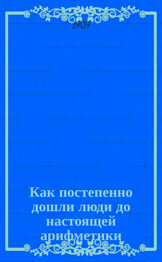 Как постепенно дошли люди до настоящей арифметики : Общедоступ. очерки для любителей арифметики