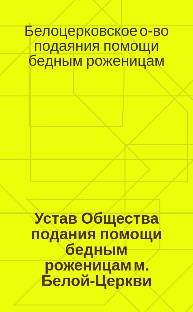 Устав Общества подания помощи бедным роженицам м. Белой-Церкви : Утв. 17 дек. 1908 г.