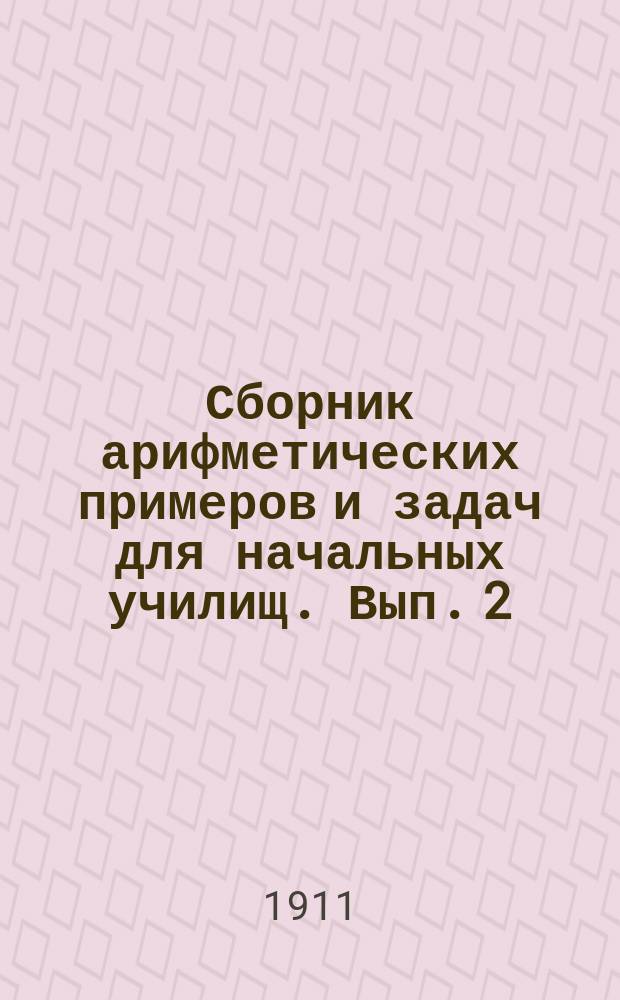 Сборник арифметических примеров и задач для начальных училищ. Вып. 2 : Задачи и примеры на отвлеченные, именованные и дробные числа в пределе тысячи и любой величины