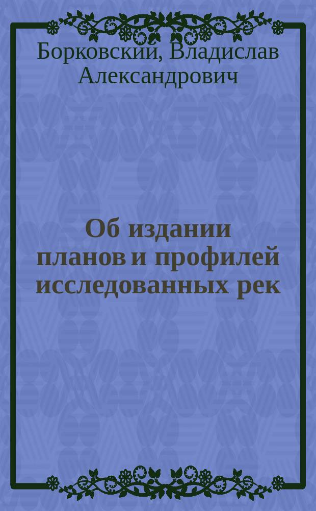 Об издании планов и профилей исследованных рек : доклад Редактора Отдела Статистики и Картографии М-ва П.С. В.А. Борковского, XI-му Съезду Русских Деятелей по Водяным Путям