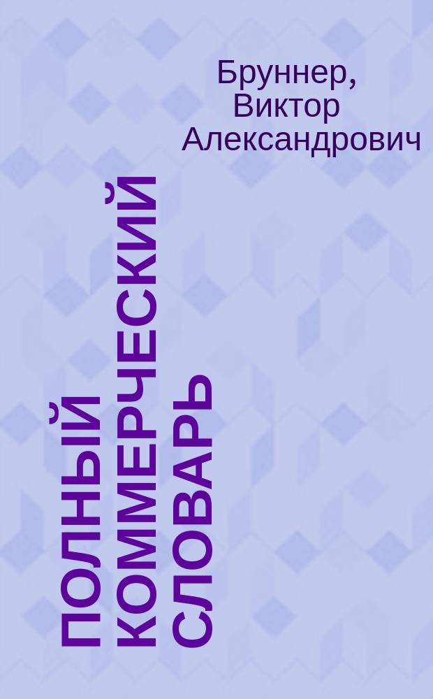 Полный коммерческий словарь : Необходимое пособие для коммерсантов, бухгалтеров, корреспондентов, конторщиков и вообще всех лиц, занимающихся счетовод. профессиею