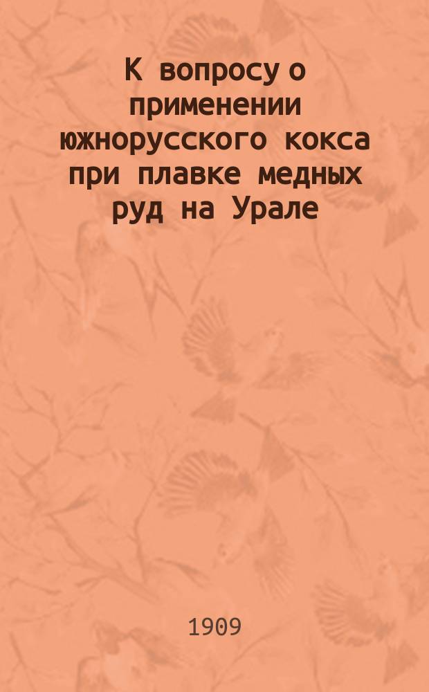 К вопросу о применении южнорусского кокса при плавке медных руд на Урале : (Опыт. исслед. проведено на Богосл. з-де, Перм. губ.)