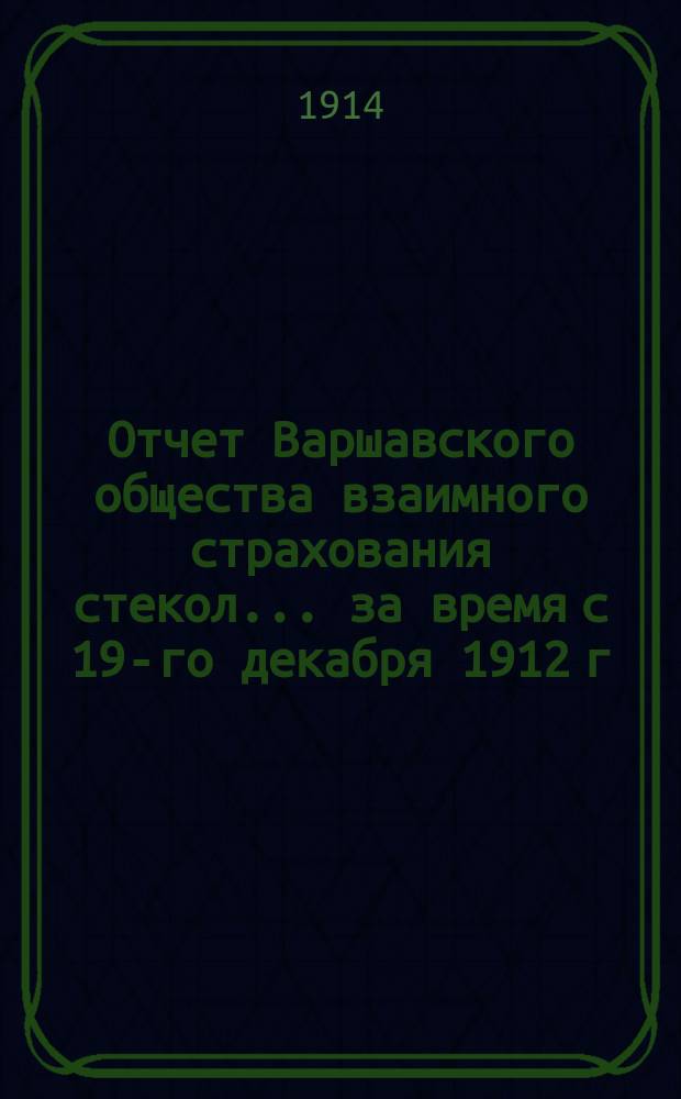 Отчет Варшавского общества взаимного страхования стекол... ... за время с 19-го декабря 1912 г. / 1-го января 1913 г. по 18-ое (31) декабря 1913 г.