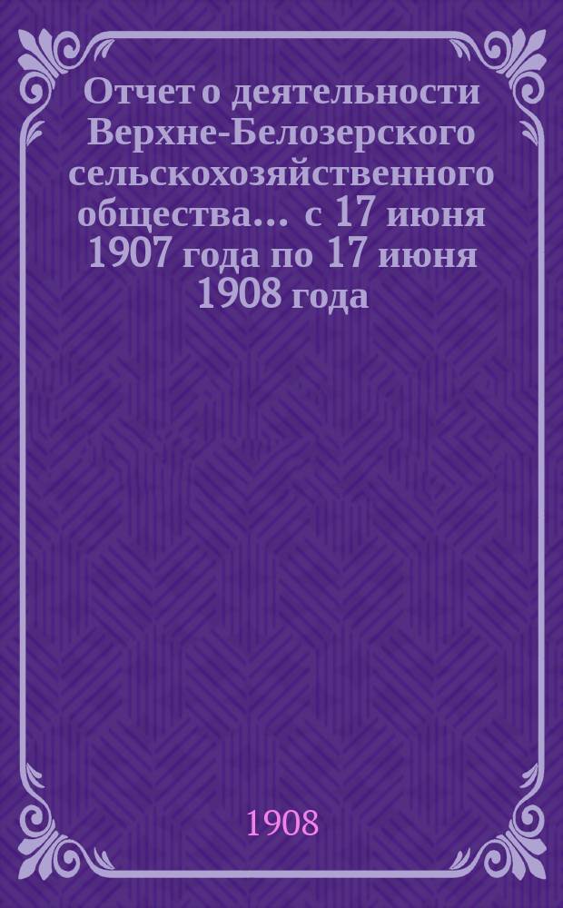 Отчет о деятельности Верхне-Белозерского сельскохозяйственного общества... ... с 17 июня 1907 года по 17 июня 1908 года