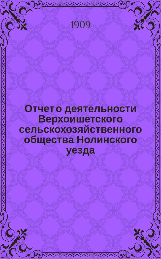 Отчет о деятельности Верхоишетского сельскохозяйственного общества Нолинского уезда... ... за время с 17 мая 1904 г. по 1-е января 1909 г.