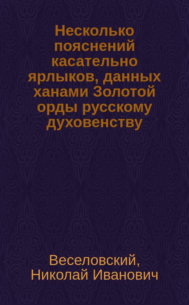 Несколько пояснений касательно ярлыков, данных ханами Золотой орды русскому духовенству : Реф., прочит. в заседании Вост. отд. И.Р.А.О. 20 марта 1908 г.