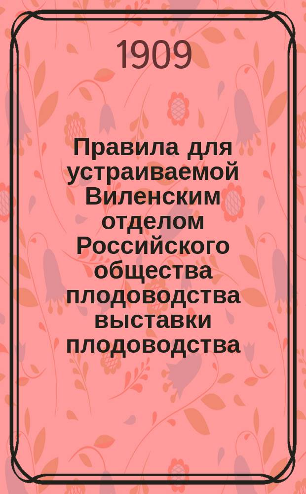 Правила для устраиваемой Виленским отделом Российского общества плодоводства выставки плодоводства, огородничества и цветоводства в Вильне в 1909 году