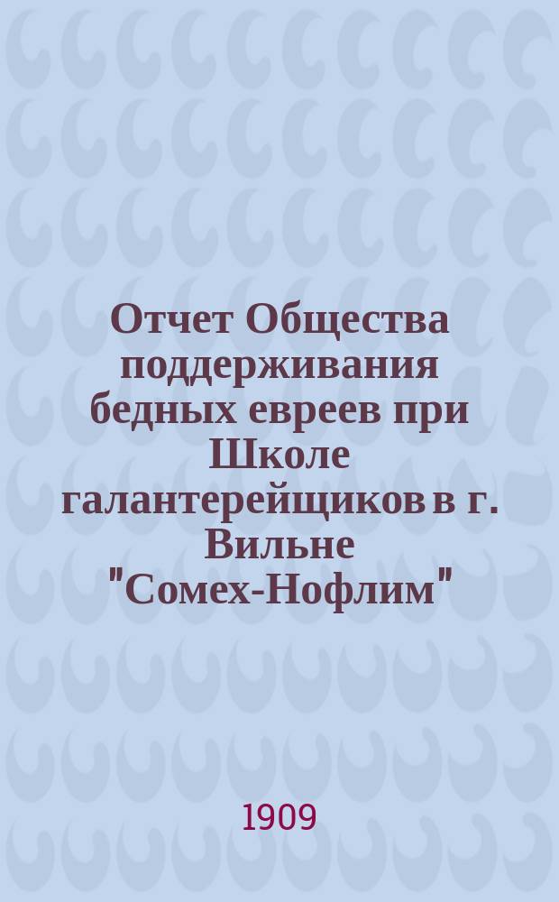 Отчет Общества поддерживания бедных евреев при Школе галантерейщиков в г. Вильне "Сомех-Нофлим" (помощь бедным)... ... за 1907 и 1908 гг.