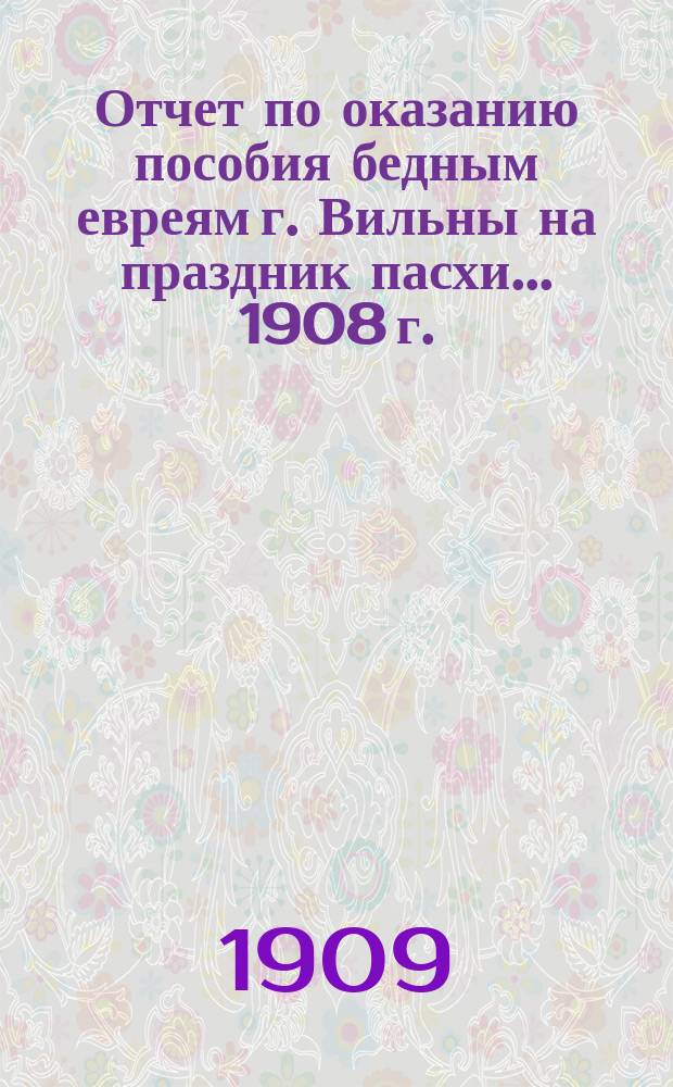 Отчет по оказанию пособия бедным евреям г. Вильны на праздник пасхи... ... 1908 г.