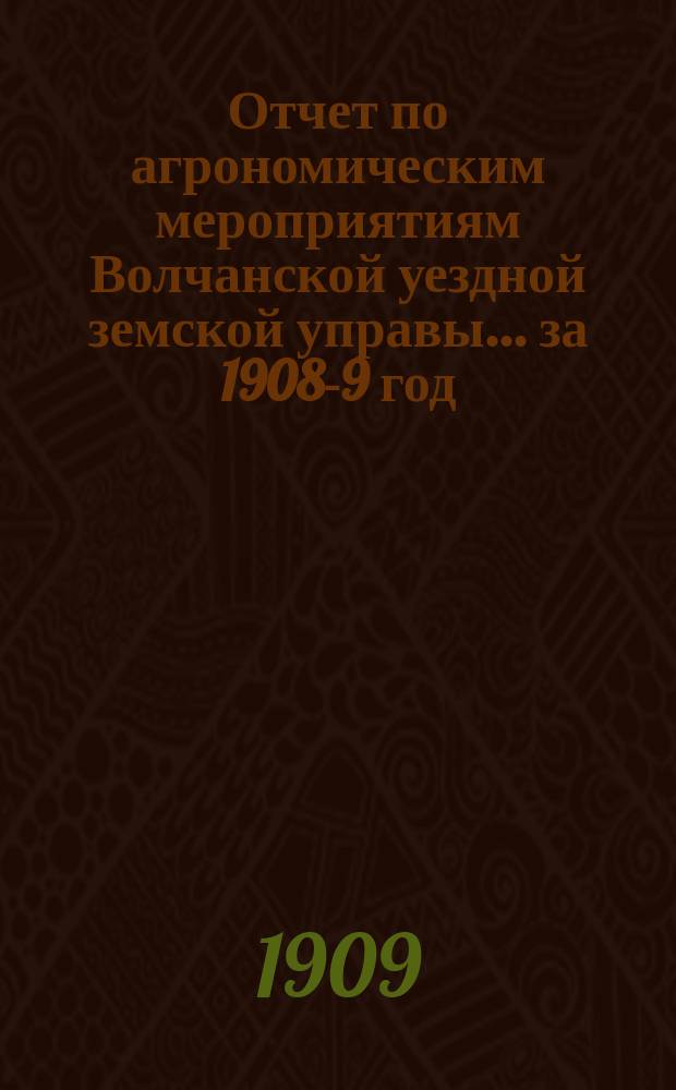 Отчет по агрономическим мероприятиям Волчанской уездной земской управы... за 1908-9 год